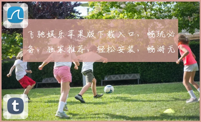 飞驰娱乐苹果版下载入口，畅玩必备，独家推荐，轻松安装，畅游无阻，三步直达