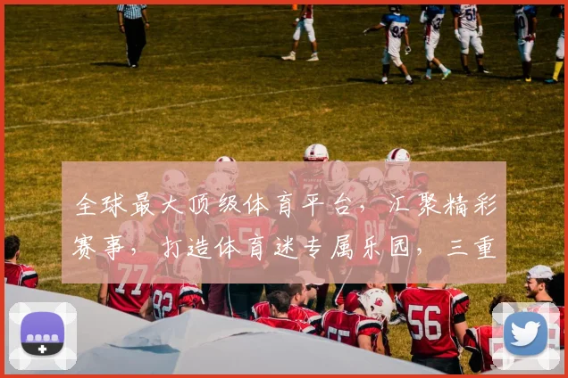 全球最大顶级体育平台，汇聚精彩赛事，打造体育迷专属乐园，三重惊喜等你来