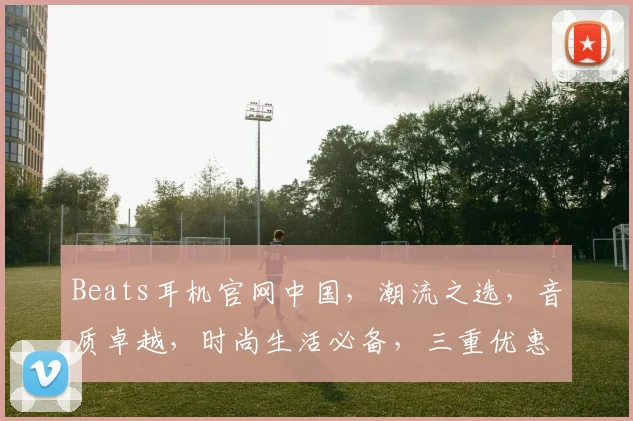 Beats耳机官网中国，潮流之选，音质卓越，时尚生活必备，三重优惠，速来抢购
