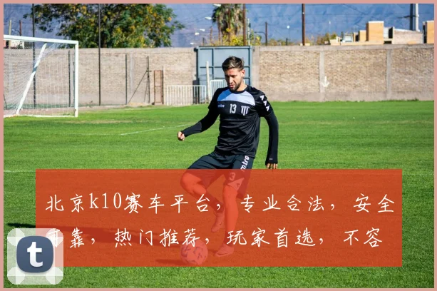 北京k10赛车平台，专业合法，安全可靠，热门推荐，玩家首选，不容错过
