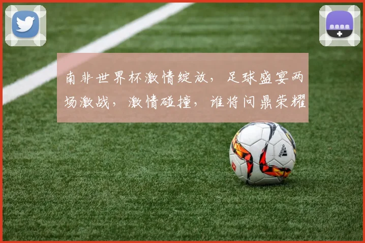 南非世界杯激情绽放，足球盛宴两场激战，激情碰撞，谁将问鼎荣耀