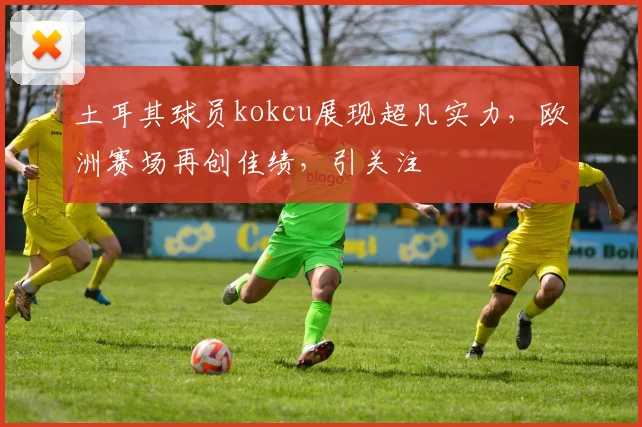 土耳其球员kokcu展现超凡实力，欧洲赛场再创佳绩，引关注